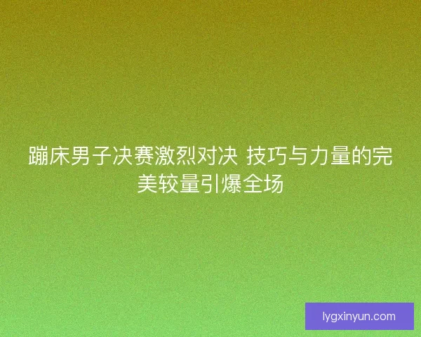 蹦床男子决赛激烈对决 技巧与力量的完美较量引爆全场