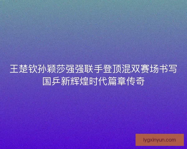 王楚钦孙颖莎强强联手登顶混双赛场书写国乒新辉煌时代篇章传奇