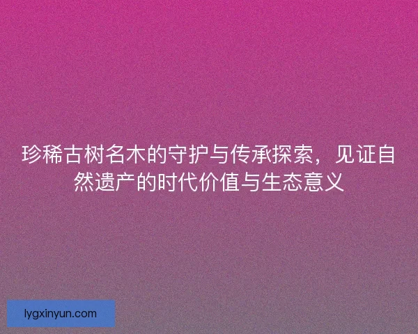 珍稀古树名木的守护与传承探索，见证自然遗产的时代价值与生态意义
