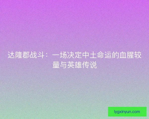 达隆郡战斗：一场决定中土命运的血腥较量与英雄传说