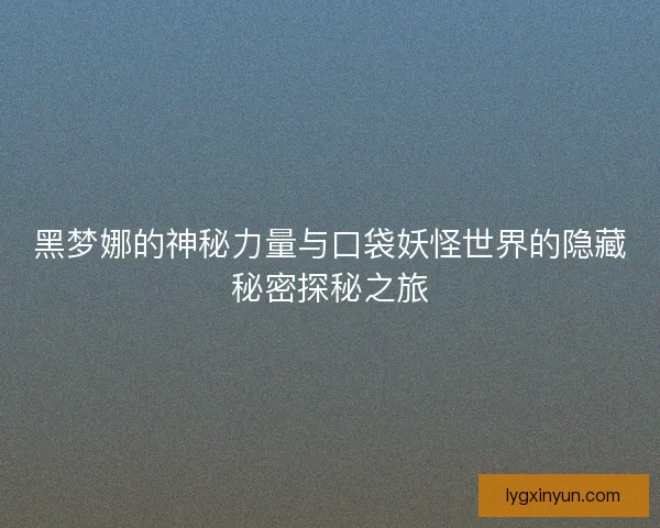 黑梦娜的神秘力量与口袋妖怪世界的隐藏秘密探秘之旅