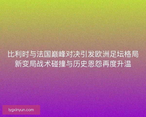 比利时与法国巅峰对决引发欧洲足坛格局新变局战术碰撞与历史恩怨再度升温