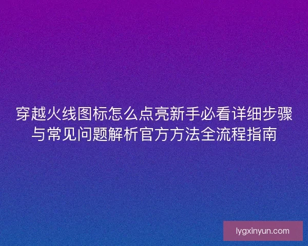 穿越火线图标怎么点亮新手必看详细步骤与常见问题解析官方方法全流程指南 穿越火线图标怎么点亮新手必看详细步骤与常见问题解析官方方法全流程指南