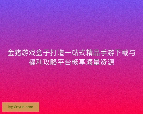 金猪游戏盒子打造一站式精品手游下载与福利攻略平台畅享海量资源
