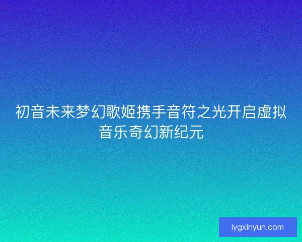 初音未来梦幻歌姬携手音符之光开启虚拟音乐奇幻新纪元