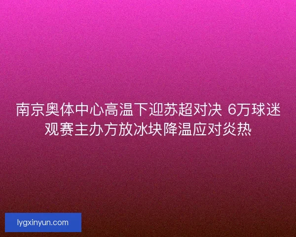 南京奥体中心高温下迎苏超对决 6万球迷观赛主办方放冰块降温应对炎热
