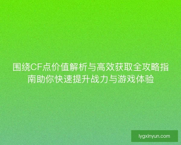 围绕CF点价值解析与高效获取全攻略指南助你快速提升战力与游戏体验