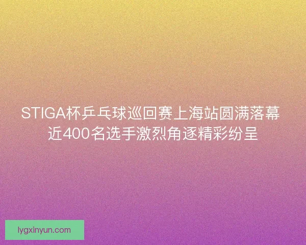 STIGA杯乒乓球巡回赛上海站圆满落幕 近400名选手激烈角逐精彩纷呈
