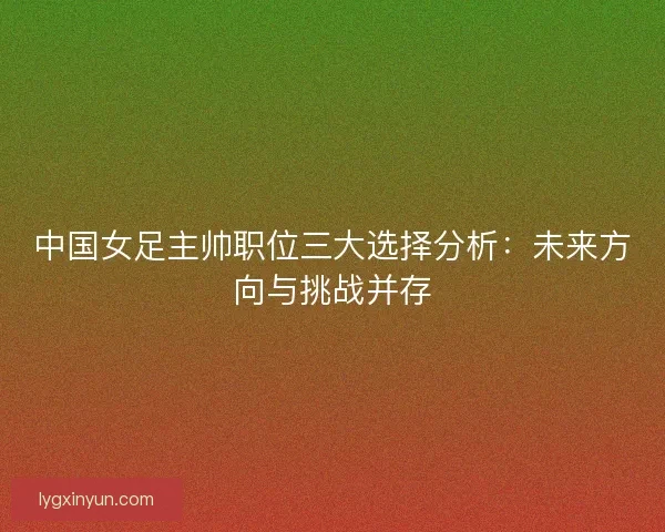中国女足主帅职位三大选择分析:未来方向与挑战并存 中国女足主帅职位三大选择分析:未来方向与挑战并存