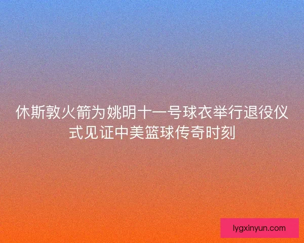 休斯敦火箭为姚明十一号球衣举行退役仪式见证中美篮球传奇时刻 休斯敦火箭为姚明十一号球衣举行退役仪式见证中美篮球传奇时刻