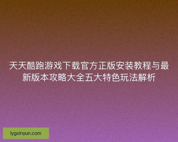 天天酷跑游戏下载官方正版安装教程与最新版本攻略大全五大特色玩法解析 天天酷跑游戏下载官方正版安装教程与最新版本攻略大全五大特色玩法解析