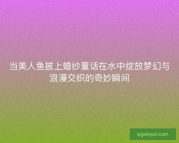 当美人鱼披上婚纱童话在水中绽放梦幻与浪漫交织的奇妙瞬间