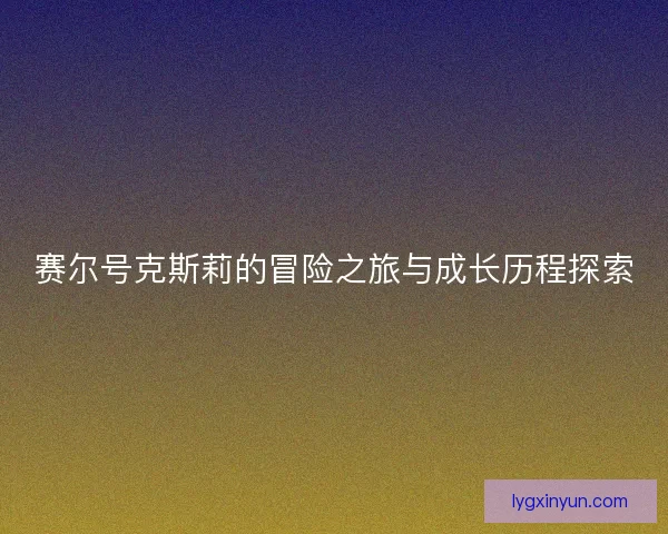 赛尔号克斯莉的冒险之旅与成长历程探索 赛尔号克斯莉的冒险之旅与成长历程探索