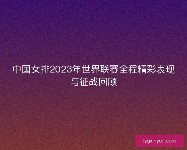 中国女排2023年世界联赛全程精彩表现与征战回顾