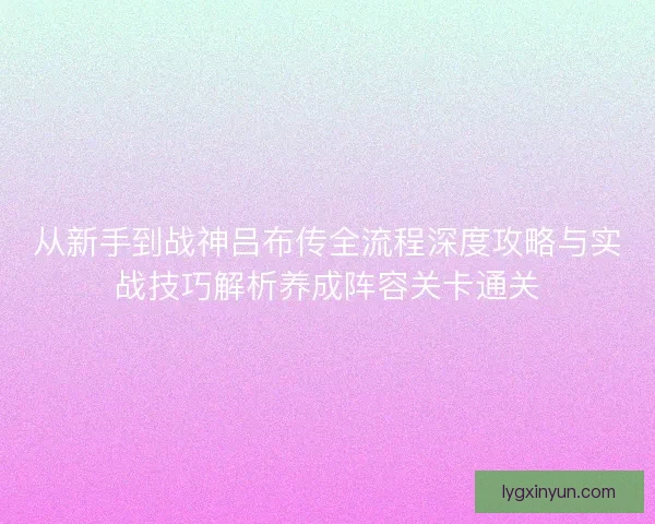 从新手到战神吕布传全流程深度攻略与实战技巧解析养成阵容关卡通关