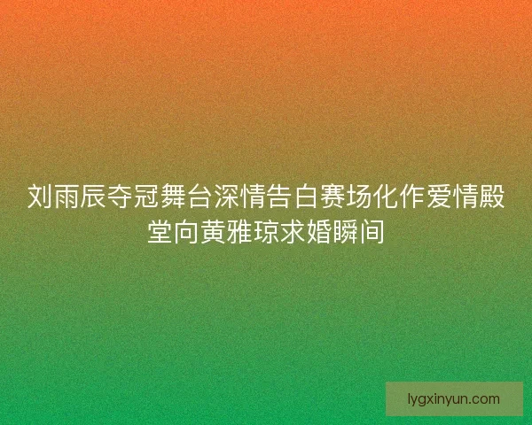 刘雨辰夺冠舞台深情告白赛场化作爱情殿堂向黄雅琼求婚瞬间 刘雨辰夺冠舞台深情告白赛场化作爱情殿堂向黄雅琼求婚瞬间