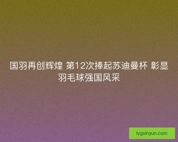 国羽再创辉煌 第12次捧起苏迪曼杯 彰显羽毛球强国风采