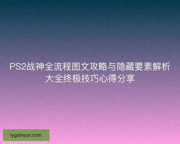 PS2战神全流程图文攻略与隐藏要素解析大全终极技巧心得分享