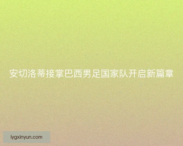 安切洛蒂接掌巴西男足国家队开启新篇章 安切洛蒂接掌巴西男足国家队开启新篇章