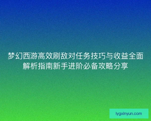 梦幻西游高效刷敌对任务技巧与收益全面解析指南新手进阶必备攻略分享