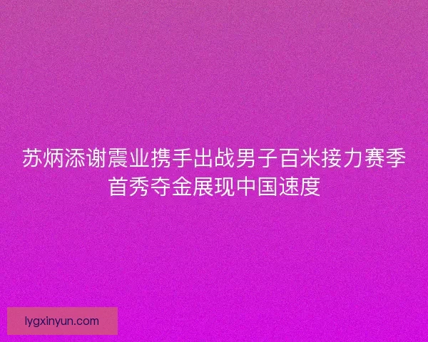 苏炳添谢震业携手出战男子百米接力赛季首秀夺金展现中国速度