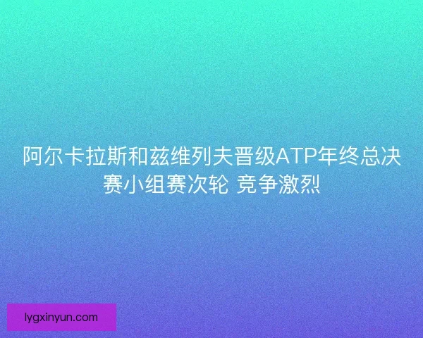 阿尔卡拉斯和兹维列夫晋级ATP年终总决赛小组赛次轮 竞争激烈