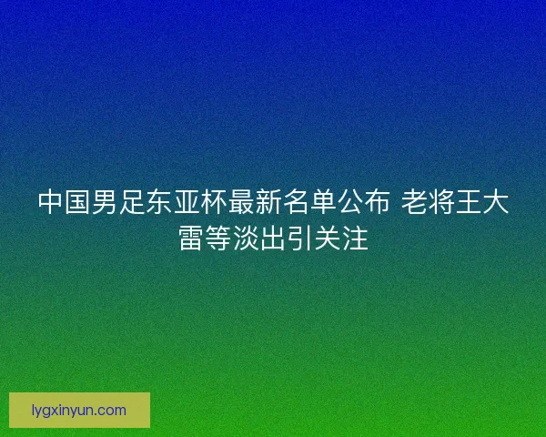 中国男足东亚杯最新名单公布 老将王大雷等淡出引关注
