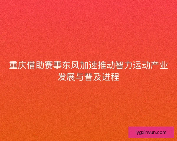 重庆借助赛事东风加速推动智力运动产业发展与普及进程